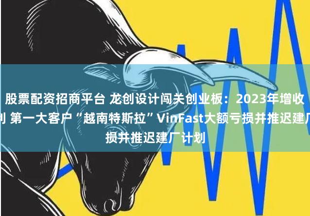 股票配资招商平台 龙创设计闯关创业板：2023年增收不增利 第一大客户“越南特斯拉”VinFast大额亏损并推迟建厂计划