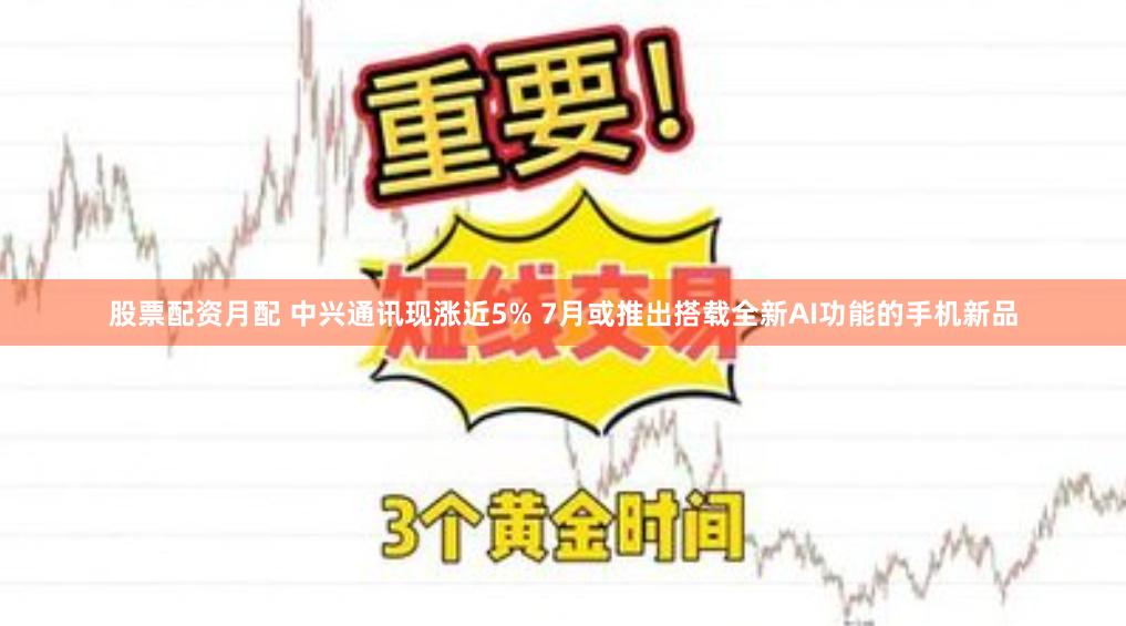 股票配资月配 中兴通讯现涨近5% 7月或推出搭载全新AI功能的手机新品