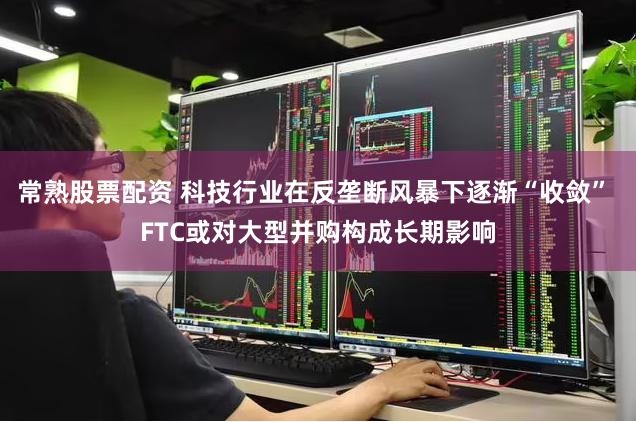 常熟股票配资 科技行业在反垄断风暴下逐渐“收敛” FTC或对大型并购构成长期影响