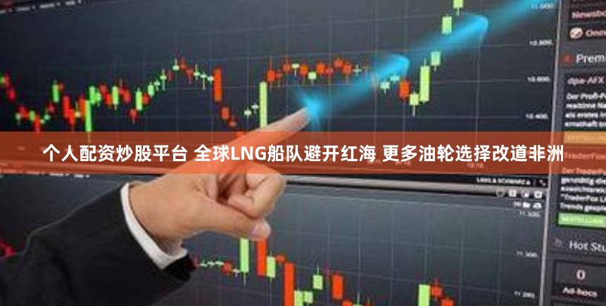 个人配资炒股平台 全球LNG船队避开红海 更多油轮选择改道非洲