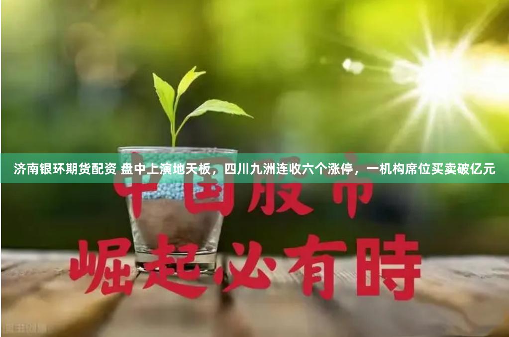 济南银环期货配资 盘中上演地天板，四川九洲连收六个涨停，一机构席位买卖破亿元