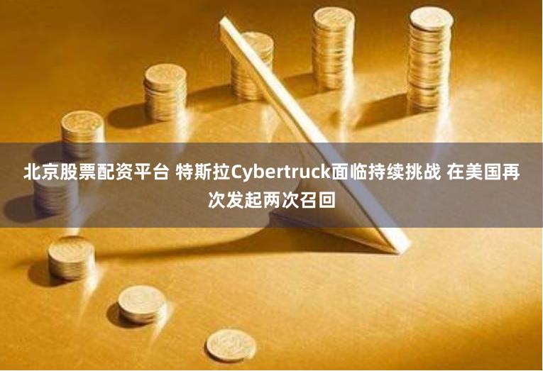 北京股票配资平台 特斯拉Cybertruck面临持续挑战 在美国再次发起两次召回