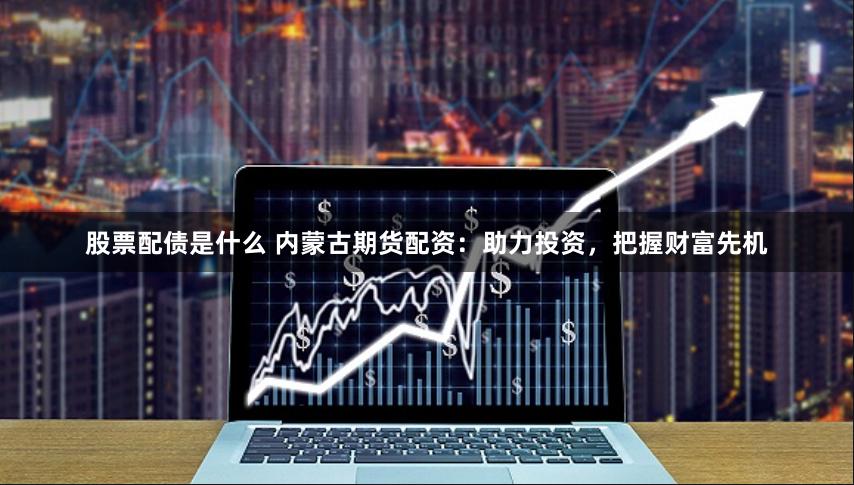 股票配债是什么 内蒙古期货配资：助力投资，把握财富先机